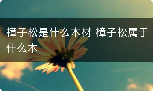 樟子松是什么木材 樟子松属于什么木