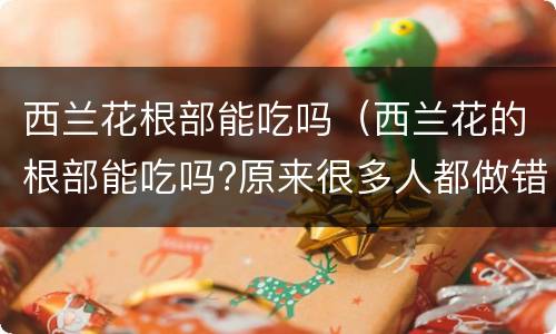 西兰花根部能吃吗（西兰花的根部能吃吗?原来很多人都做错了,快告诉身边人）