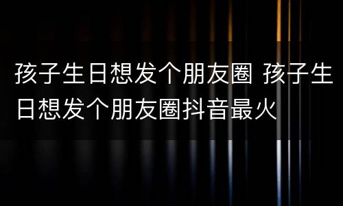 孩子生日想发个朋友圈 孩子生日想发个朋友圈抖音最火