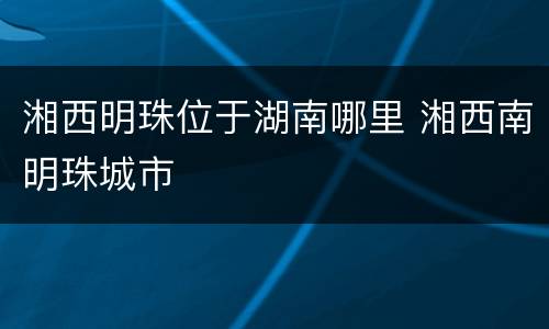 湘西明珠位于湖南哪里 湘西南明珠城市