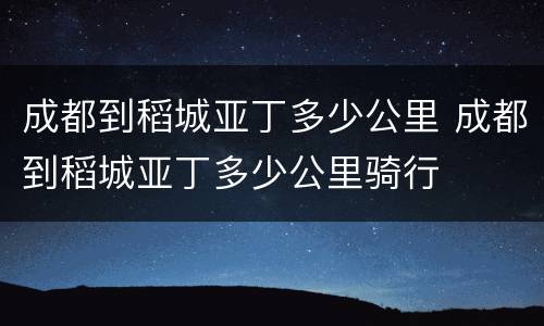 成都到稻城亚丁多少公里 成都到稻城亚丁多少公里骑行
