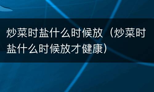 炒菜时盐什么时候放（炒菜时盐什么时候放才健康）
