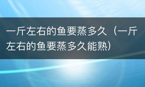 一斤左右的鱼要蒸多久（一斤左右的鱼要蒸多久能熟）