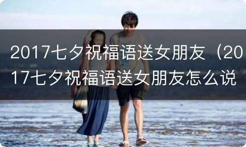 2017七夕祝福语送女朋友（2017七夕祝福语送女朋友怎么说）