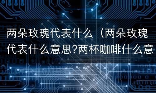 两朵玫瑰代表什么（两朵玫瑰代表什么意思?两杯咖啡什么意思）