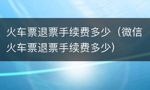 火车票退票手续费多少（微信火车票退票手续费多少）