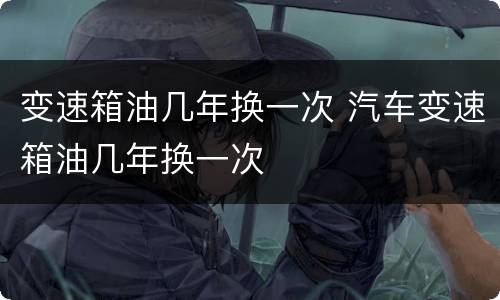 变速箱油几年换一次 汽车变速箱油几年换一次