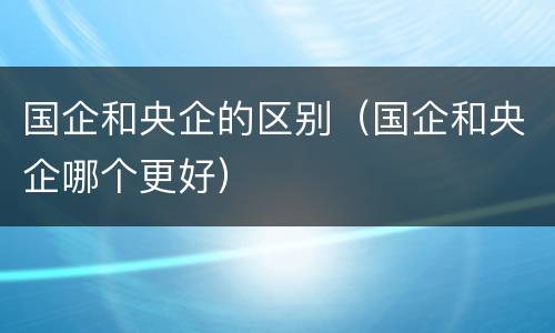 国企和央企的区别（国企和央企哪个更好）