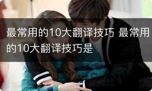 最常用的10大翻译技巧 最常用的10大翻译技巧是