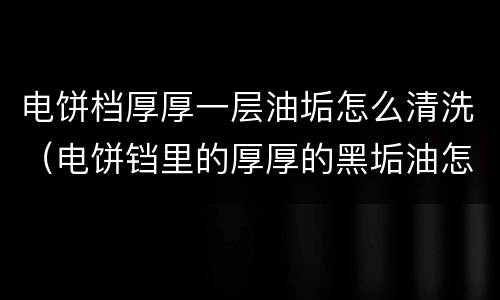 电饼档厚厚一层油垢怎么清洗（电饼铛里的厚厚的黑垢油怎样弄）