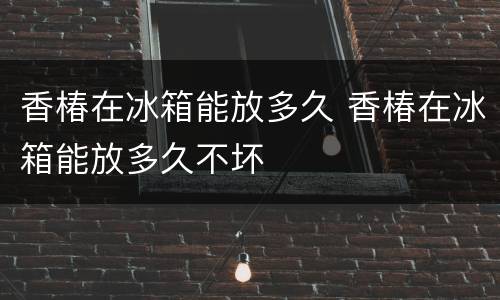 香椿在冰箱能放多久 香椿在冰箱能放多久不坏