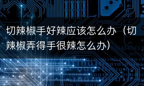 切辣椒手好辣应该怎么办（切辣椒弄得手很辣怎么办）