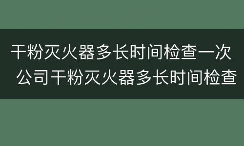 干粉灭火器多长时间检查一次 公司干粉灭火器多长时间检查一次