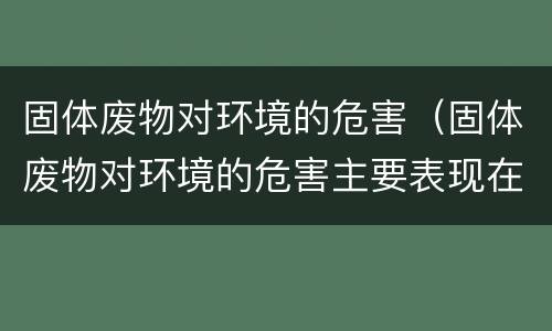 固体废物对环境的危害（固体废物对环境的危害主要表现在哪几个方面）