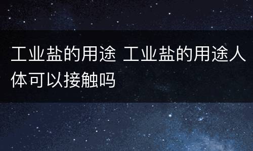 工业盐的用途 工业盐的用途人体可以接触吗