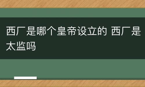 西厂是哪个皇帝设立的 西厂是太监吗