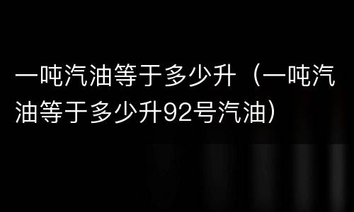 一吨汽油等于多少升（一吨汽油等于多少升92号汽油）