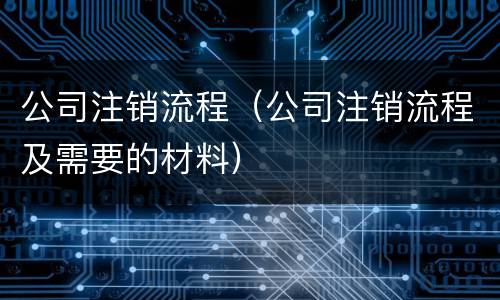 公司注销流程（公司注销流程及需要的材料）