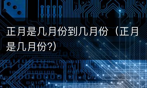正月是几月份到几月份（正月是几月份?）