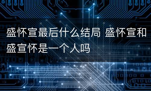 盛怀宣最后什么结局 盛怀宣和盛宣怀是一个人吗