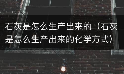 石灰是怎么生产出来的（石灰是怎么生产出来的化学方式）