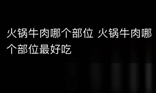 火锅牛肉哪个部位 火锅牛肉哪个部位最好吃