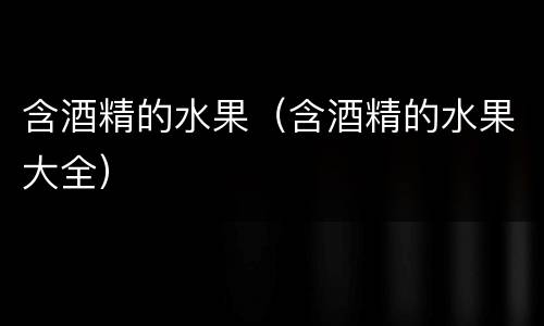 含酒精的水果（含酒精的水果大全）