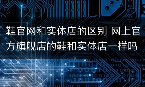 鞋官网和实体店的区别 网上官方旗舰店的鞋和实体店一样吗