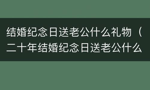 结婚纪念日送老公什么礼物（二十年结婚纪念日送老公什么礼物）