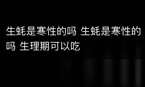 生蚝是寒性的吗 生蚝是寒性的吗 生理期可以吃