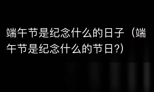 端午节是纪念什么的日子（端午节是纪念什么的节日?）