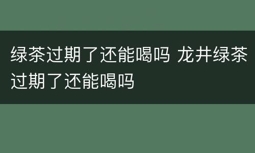 绿茶过期了还能喝吗 龙井绿茶过期了还能喝吗