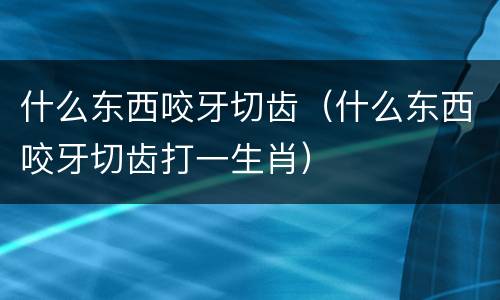 什么东西咬牙切齿（什么东西咬牙切齿打一生肖）