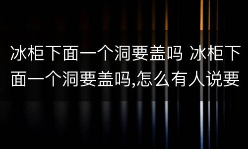 冰柜下面一个洞要盖吗 冰柜下面一个洞要盖吗,怎么有人说要盖,有人说不盖