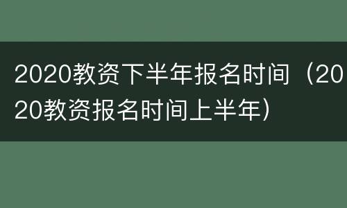 2020教资下半年报名时间（2020教资报名时间上半年）