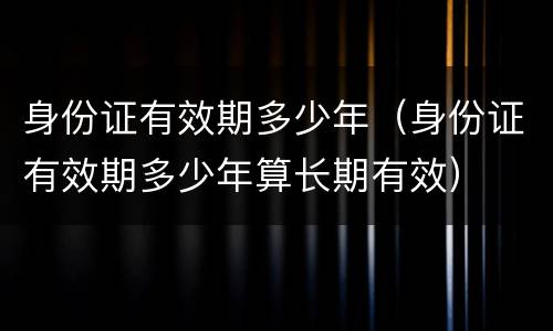身份证有效期多少年（身份证有效期多少年算长期有效）