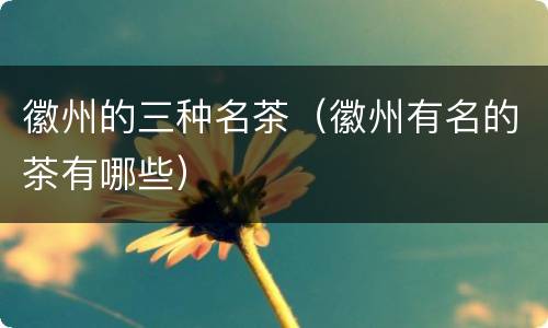 徽州的三种名茶（徽州有名的茶有哪些）