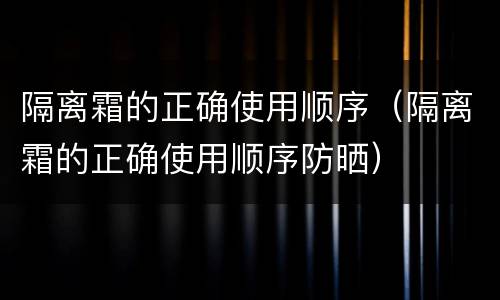 隔离霜的正确使用顺序（隔离霜的正确使用顺序防晒）