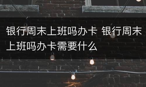 银行周末上班吗办卡 银行周末上班吗办卡需要什么