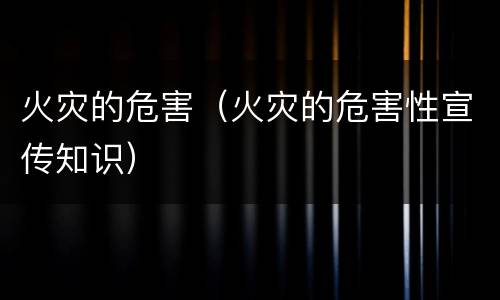 火灾的危害（火灾的危害性宣传知识）