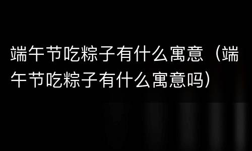 端午节吃粽子有什么寓意（端午节吃粽子有什么寓意吗）