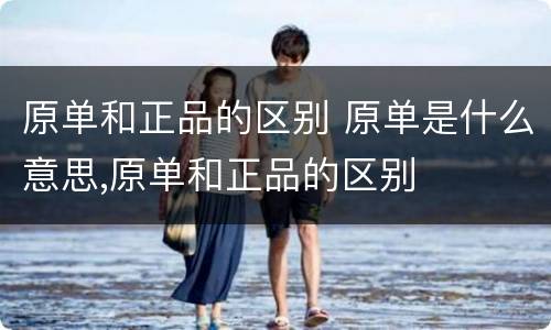 原单和正品的区别 原单是什么意思,原单和正品的区别