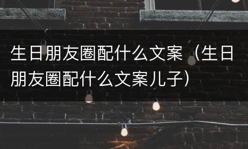 生日朋友圈配什么文案（生日朋友圈配什么文案儿子）