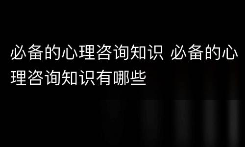 必备的心理咨询知识 必备的心理咨询知识有哪些