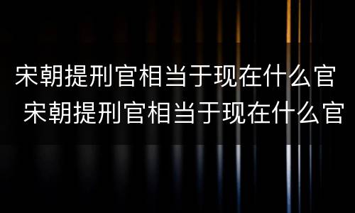 宋朝提刑官相当于现在什么官 宋朝提刑官相当于现在什么官职级别
