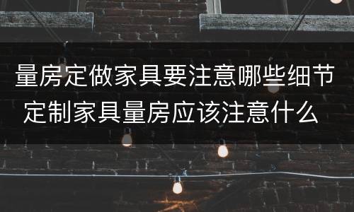 量房定做家具要注意哪些细节 定制家具量房应该注意什么
