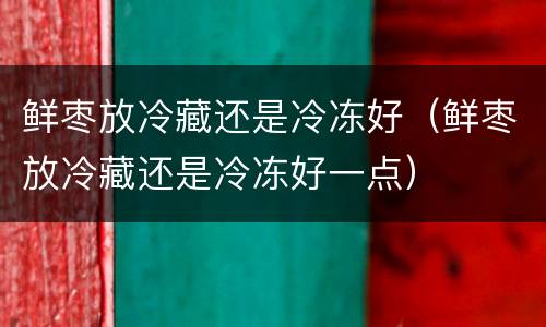 鲜枣放冷藏还是冷冻好（鲜枣放冷藏还是冷冻好一点）
