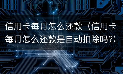信用卡每月怎么还款（信用卡每月怎么还款是自动扣除吗?）