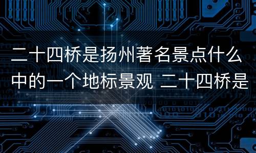 二十四桥是扬州著名景点什么中的一个地标景观 二十四桥是扬州著名景点什么中的地标景观