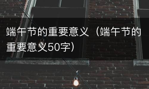 端午节的重要意义（端午节的重要意义50字）